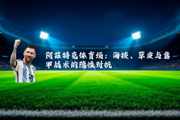 阿兹特克体育场:海拔、草皮与意甲战术的隐性对抗