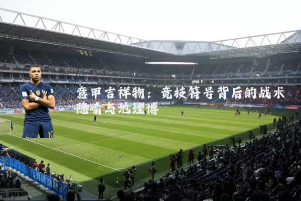 意甲吉祥物:竞技符号背后的战术隐喻与地理博弈