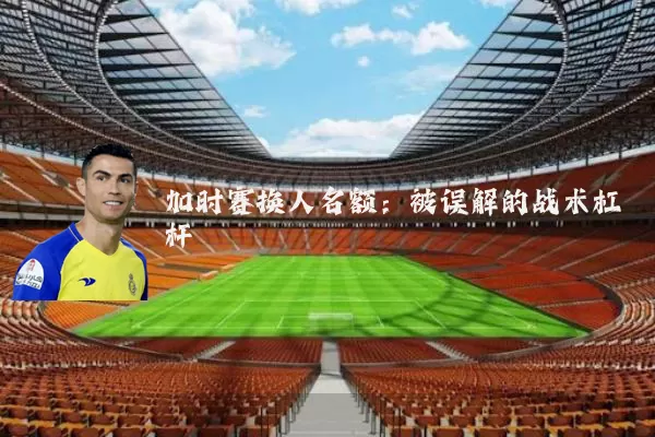 加时赛换人名额:被误解的战术杠杆