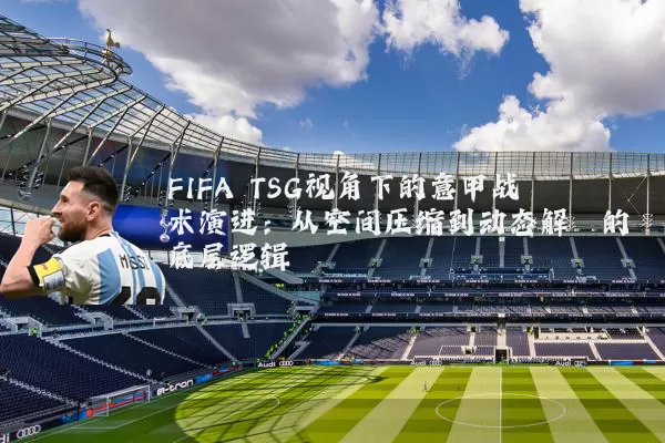 FIFA TSG视角下的意甲战术演进:从空间压缩到动态解耦的底层逻辑